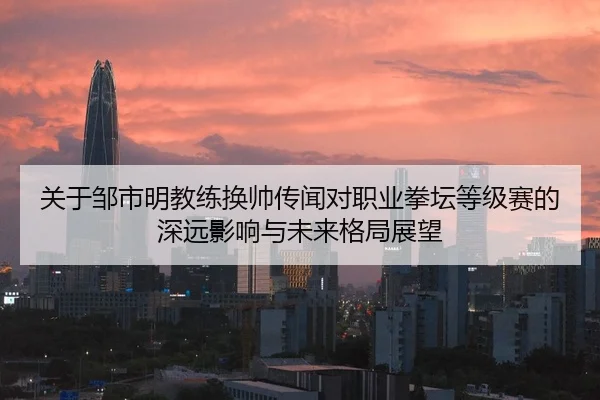 关于邹市明教练换帅传闻对职业拳坛等级赛的深远影响与未来格局展望