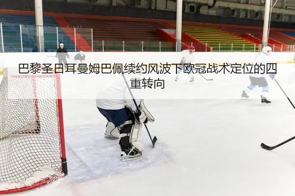 巴黎圣日耳曼姆巴佩续约风波下欧冠战术定位的四重转向